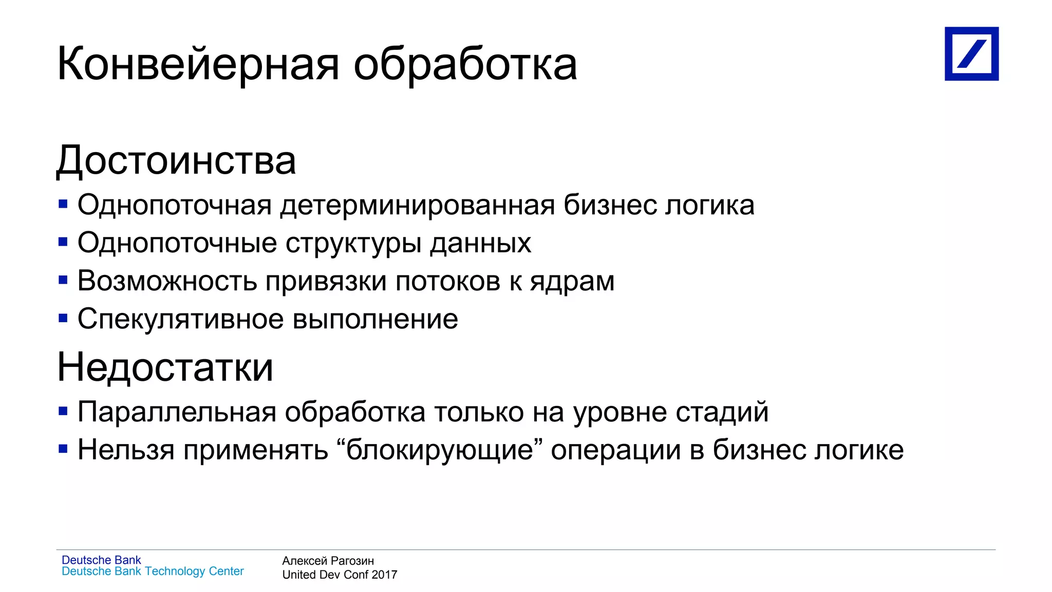 1
Deutsche Bank Technology Center
Deutsche Bank Алексей Рагозин
United Dev Conf 2017
Конвейерная обработка
Достоинства
 Однопоточная детерминированная бизнес логика
 Однопоточные структуры данных
 Возможность привязки потоков к ядрам
 Спекулятивное выполнение
Недостатки
 Параллельная обработка только на уровне стадий
 Нельзя применять “блокирующие” операции в бизнес логике
 