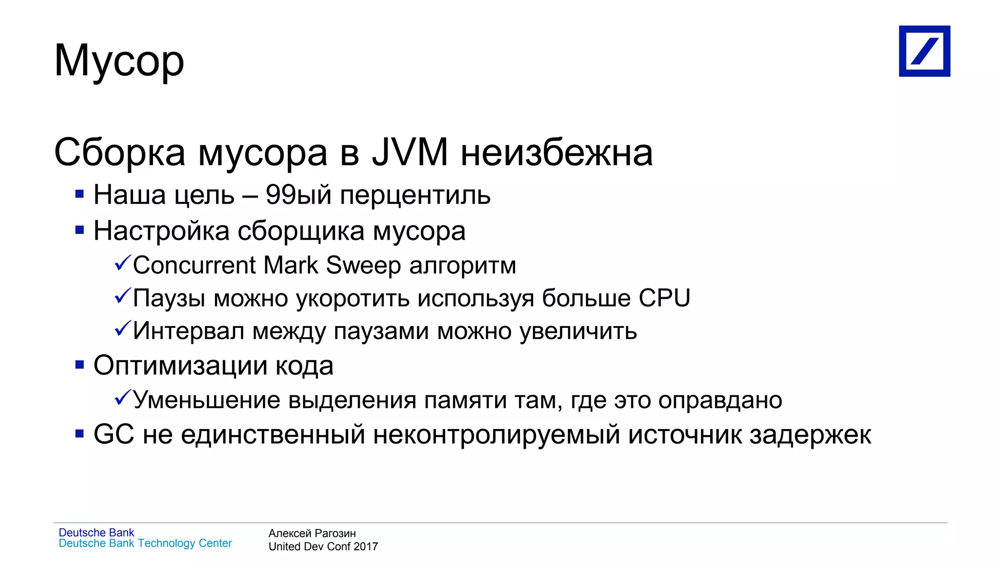 1
Deutsche Bank Technology Center
Deutsche Bank Алексей Рагозин
United Dev Conf 2017
Мусор
Сборка мусора в JVM неизбежна
 Наша цель – 99ый перцентиль
 Настройка сборщика мусора
Concurrent Mark Sweep алгоритм
Паузы можно укоротить используя больше CPU
Интервал между паузами можно увеличить
 Оптимизации кода
Уменьшение выделения памяти там, где это оправдано
 GC не единственный неконтролируемый источник задержек
 