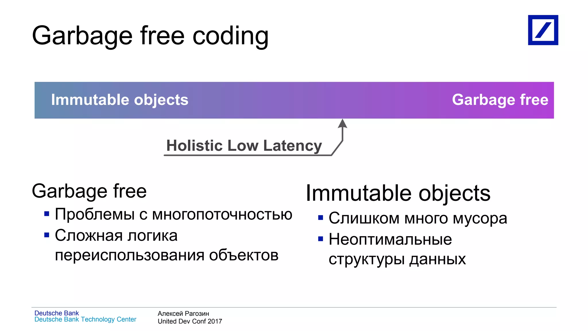 1
Deutsche Bank Technology Center
Deutsche Bank Алексей Рагозин
United Dev Conf 2017
Garbage free coding
Garbage free
 Проблемы с многопоточностью
 Сложная логика
переиспользования объектов
Immutable objects
 Слишком много мусора
 Неоптимальные
структуры данных
Immutable objects Garbage free
Holistic Low Latency
 