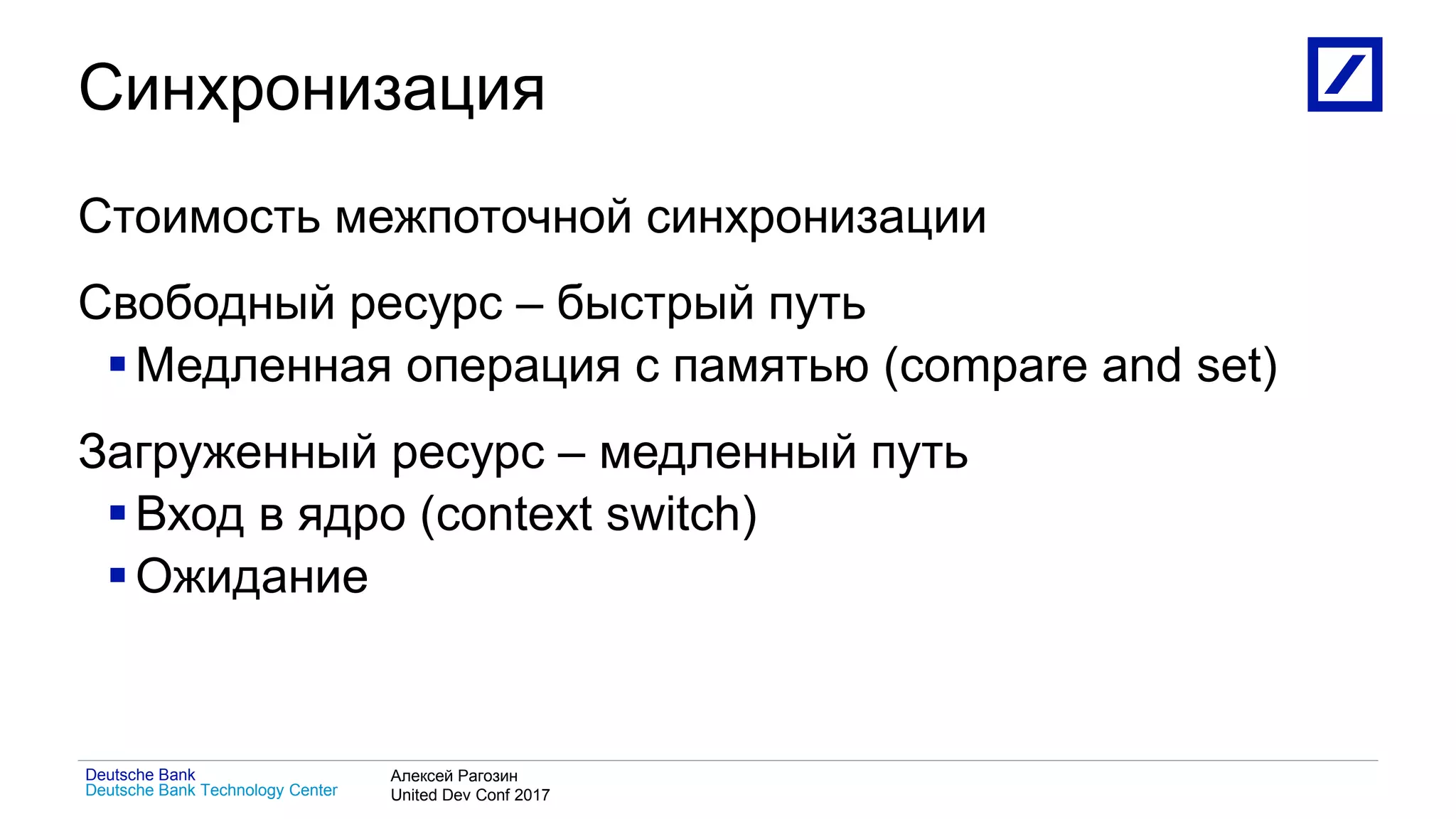 1
Deutsche Bank Technology Center
Deutsche Bank Алексей Рагозин
United Dev Conf 2017
Синхронизация
Стоимость межпоточной синхронизации
Свободный ресурс – быстрый путь
Медленная операция с памятью (compare and set)
Загруженный ресурс – медленный путь
Вход в ядро (context switch)
Ожидание
 