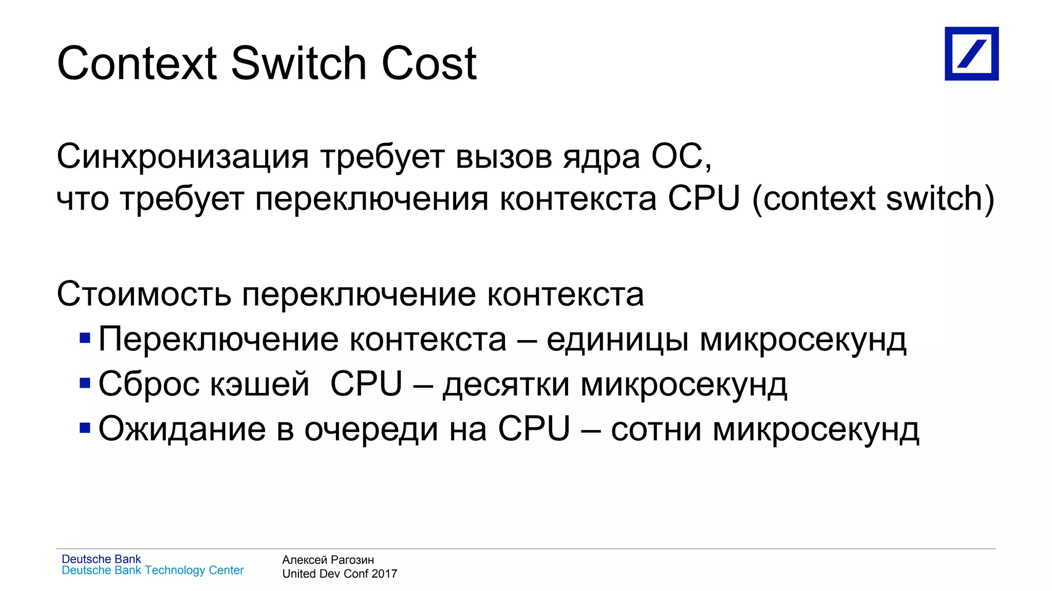 1
Deutsche Bank Technology Center
Deutsche Bank Алексей Рагозин
United Dev Conf 2017
Context Switch Cost
Синхронизация требует вызов ядра ОС,
что требует переключения контекста CPU (context switch)
Стоимость переключение контекста
Переключение контекста – единицы микросекунд
Сброс кэшей CPU – десятки микросекунд
Ожидание в очереди на CPU – сотни микросекунд
 