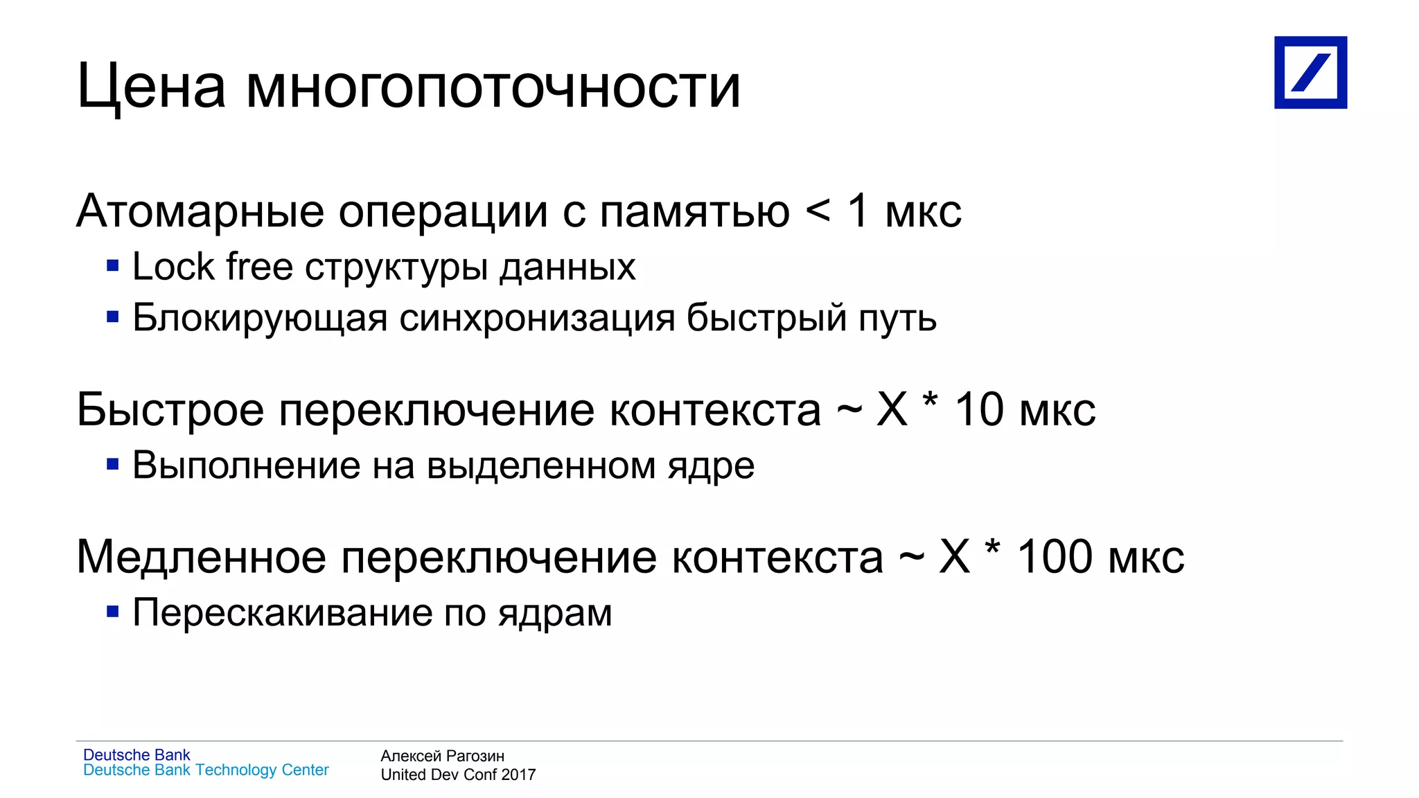 1
Deutsche Bank Technology Center
Deutsche Bank Алексей Рагозин
United Dev Conf 2017
Цена многопоточности
Атомарные операции с памятью < 1 мкс
 Lock free структуры данных
 Блокирующая синхронизация быстрый путь
Быстрое переключение контекста ~ X * 10 мкс
 Выполнение на выделенном ядре
Медленное переключение контекста ~ X * 100 мкс
 Перескакивание по ядрам
 