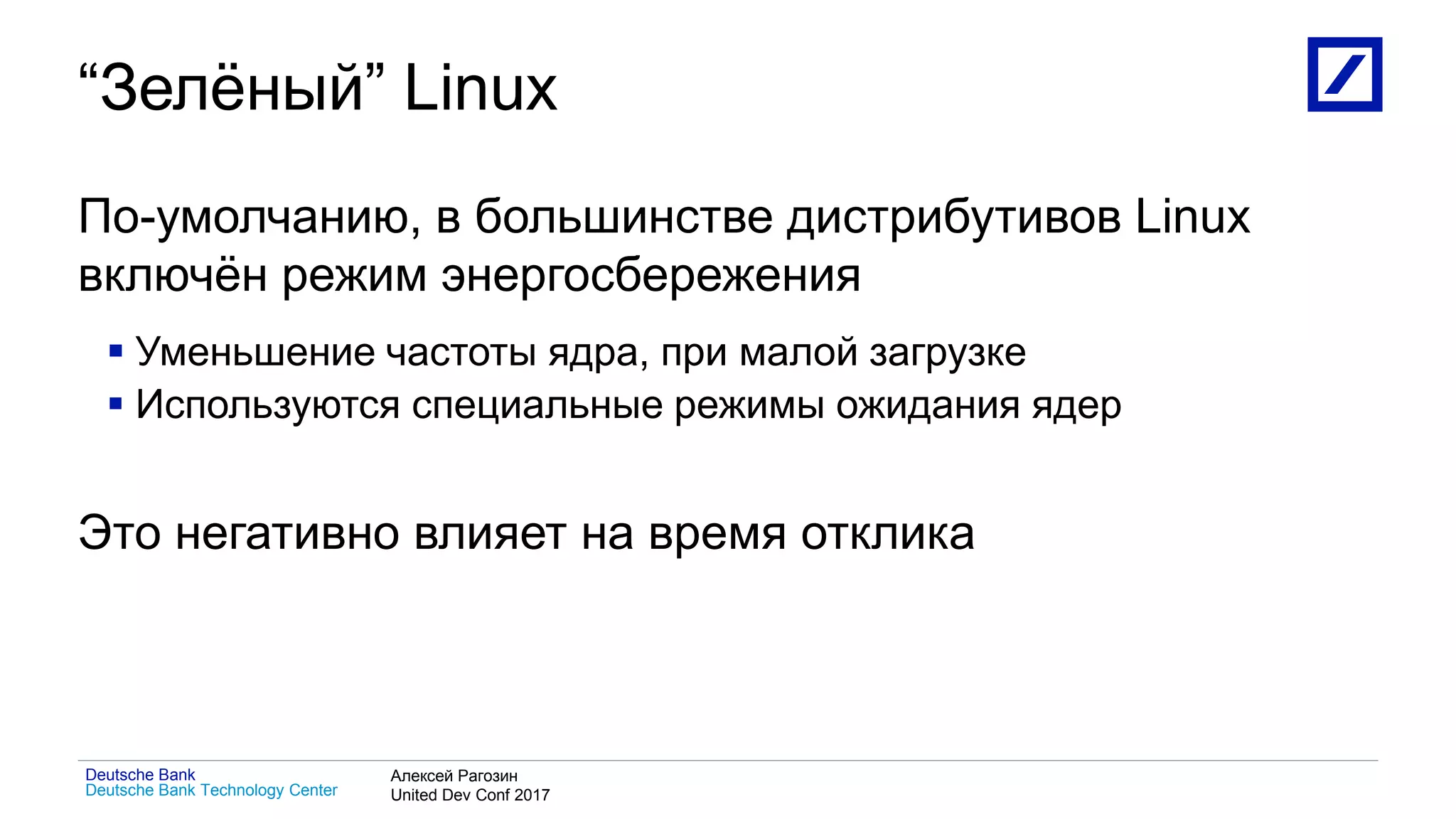 1
Deutsche Bank Technology Center
Deutsche Bank Алексей Рагозин
United Dev Conf 2017
“Зелёный” Linux
По-умолчанию, в большинстве дистрибутивов Linux
включён режим энергосбережения
 Уменьшение частоты ядра, при малой загрузке
 Используются специальные режимы ожидания ядер
Это негативно влияет на время отклика
 
