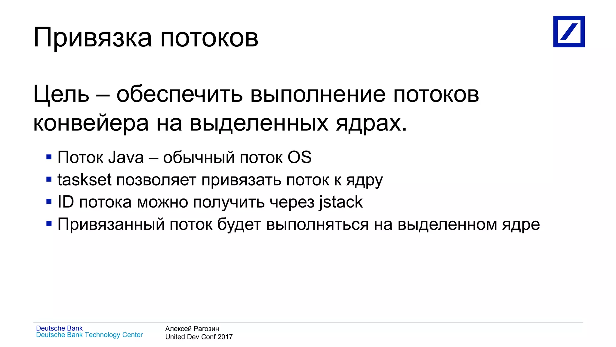 1
Deutsche Bank Technology Center
Deutsche Bank Алексей Рагозин
United Dev Conf 2017
Привязка потоков
Цель – обеспечить выполнение потоков
конвейера на выделенных ядрах.
 Поток Java – обычный поток OS
 taskset позволяет привязать поток к ядру
 ID потока можно получить через jstack
 Привязанный поток будет выполняться на выделенном ядре
 