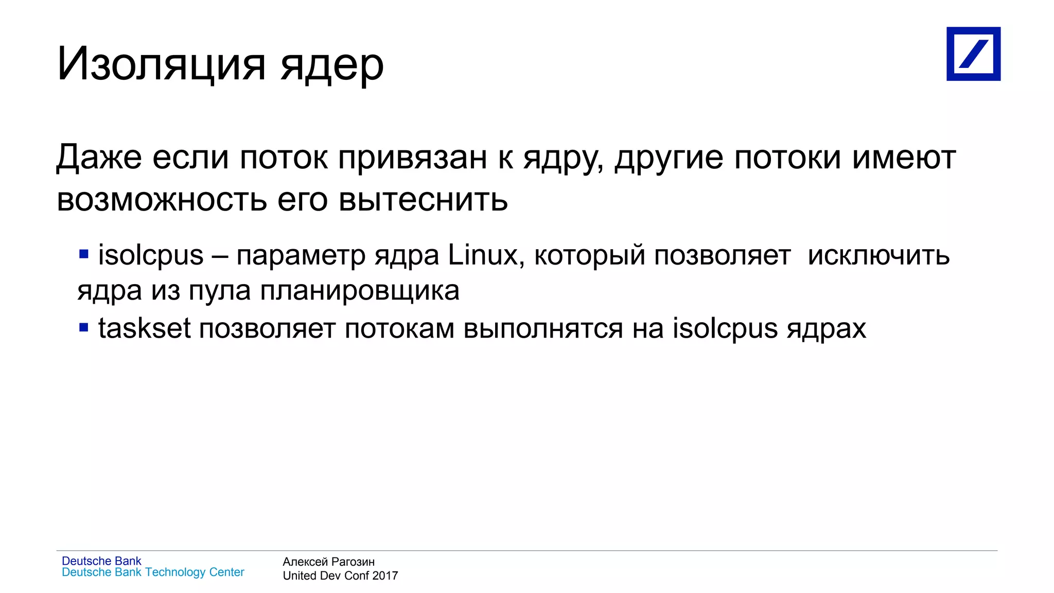 1
Deutsche Bank Technology Center
Deutsche Bank Алексей Рагозин
United Dev Conf 2017
Изоляция ядер
Даже если поток привязан к ядру, другие потоки имеют
возможность его вытеснить
 isolcpus – параметр ядра Linux, который позволяет исключить
ядра из пула планировщика
 taskset позволяет потокам выполнятся на isolcpus ядрах
 