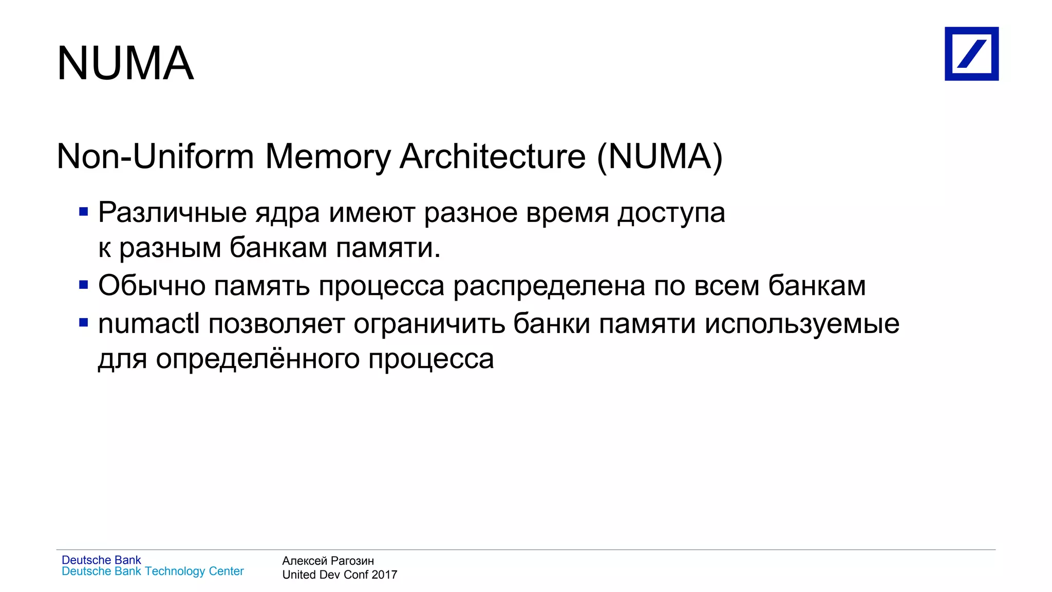 1
Deutsche Bank Technology Center
Deutsche Bank Алексей Рагозин
United Dev Conf 2017
NUMA
Non-Uniform Memory Architecture (NUMA)
 Различные ядра имеют разное время доступа
к разным банкам памяти.
 Обычно память процесса распределена по всем банкам
 numactl позволяет ограничить банки памяти используемые
для определённого процесса
 
