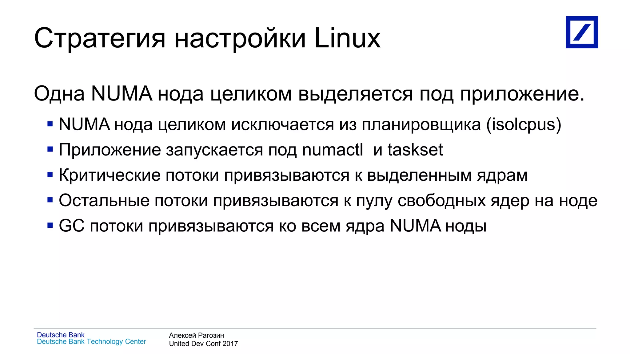 1
Deutsche Bank Technology Center
Deutsche Bank Алексей Рагозин
United Dev Conf 2017
Стратегия настройки Linux
Одна NUMA нода целиком выделяется под приложение.
 NUMA нода целиком исключается из планировщика (isolcpus)
 Приложение запускается под numactl и taskset
 Критические потоки привязываются к выделенным ядрам
 Остальные потоки привязываются к пулу свободных ядер на ноде
 GC потоки привязываются ко всем ядра NUMA ноды
 