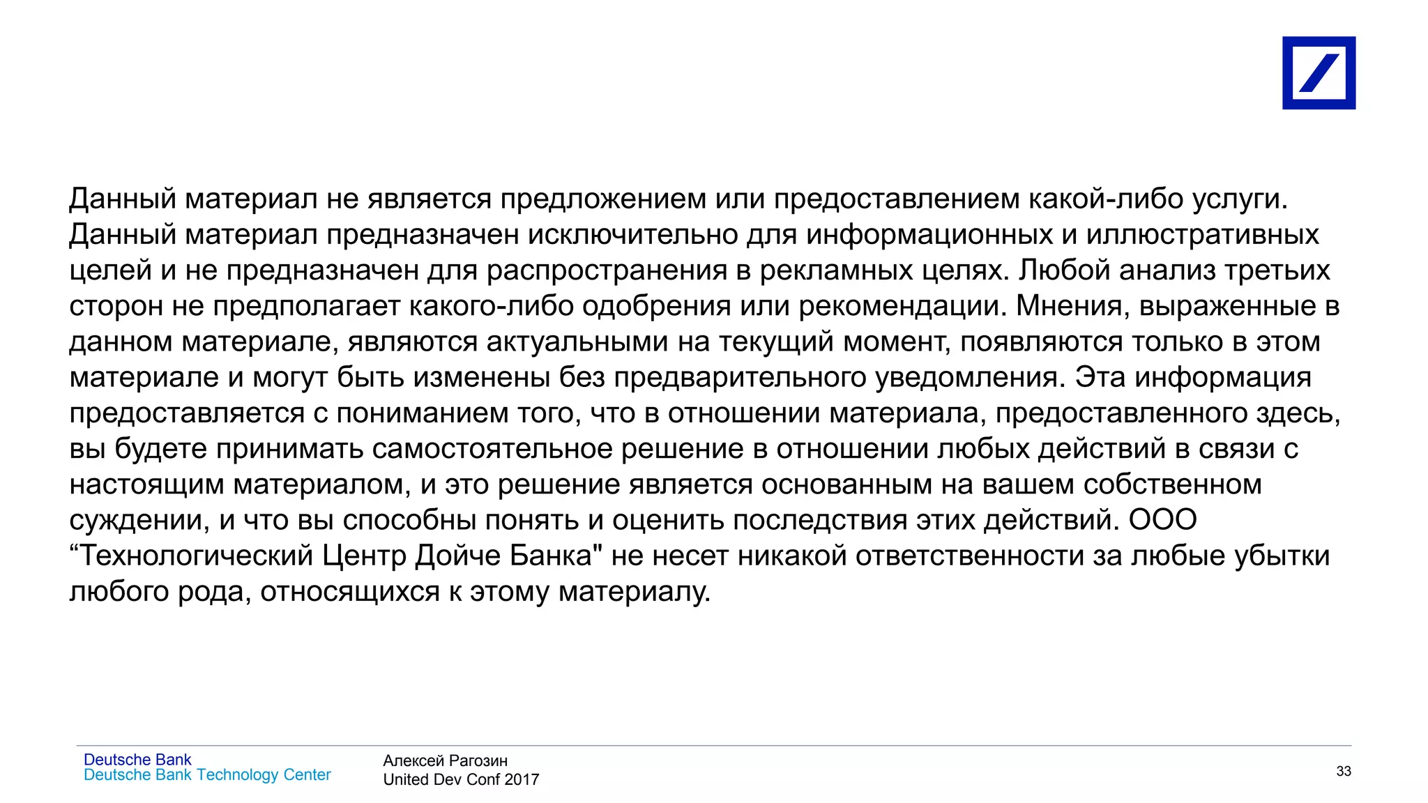 1
Deutsche Bank Technology Center
Deutsche Bank Алексей Рагозин
United Dev Conf 2017
33
Данный материал не является предложением или предоставлением какой-либо услуги.
Данный материал предназначен исключительно для информационных и иллюстративных
целей и не предназначен для распространения в рекламных целях. Любой анализ третьих
сторон не предполагает какого-либо одобрения или рекомендации. Мнения, выраженные в
данном материале, являются актуальными на текущий момент, появляются только в этом
материале и могут быть изменены без предварительного уведомления. Эта информация
предоставляется с пониманием того, что в отношении материала, предоставленного здесь,
вы будете принимать самостоятельное решение в отношении любых действий в связи с
настоящим материалом, и это решение является основанным на вашем собственном
суждении, и что вы способны понять и оценить последствия этих действий. ООО
“Технологический Центр Дойче Банка" не несет никакой ответственности за любые убытки
любого рода, относящихся к этому материалу.
 