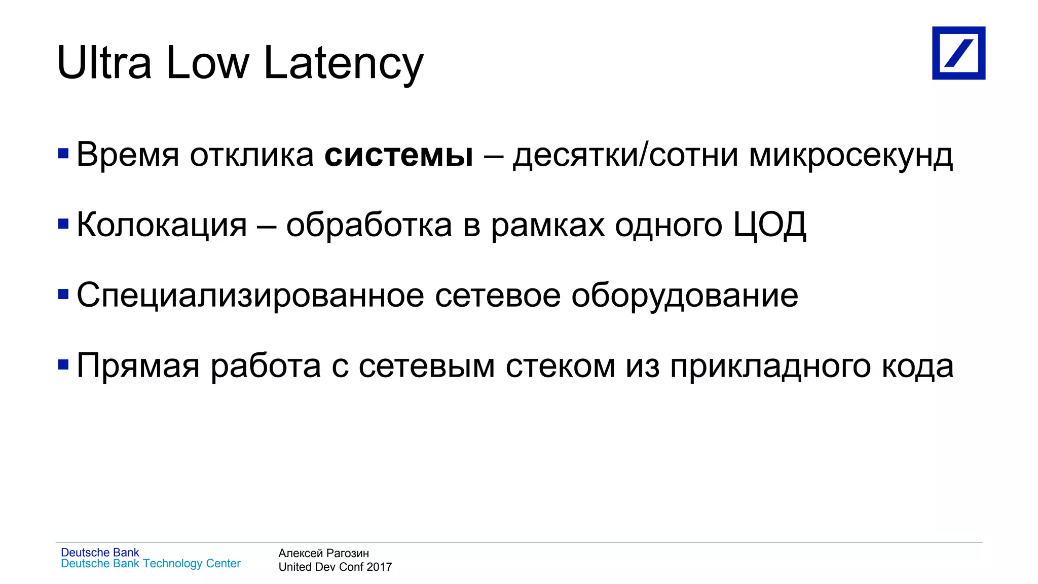 1
Deutsche Bank Technology Center
Deutsche Bank Алексей Рагозин
United Dev Conf 2017
Ultra Low Latency
Время отклика системы – десятки/сотни микросекунд
Колокация – обработка в рамках одного ЦОД
Специализированное сетевое оборудование
Прямая работа с сетевым стеком из прикладного кода
 