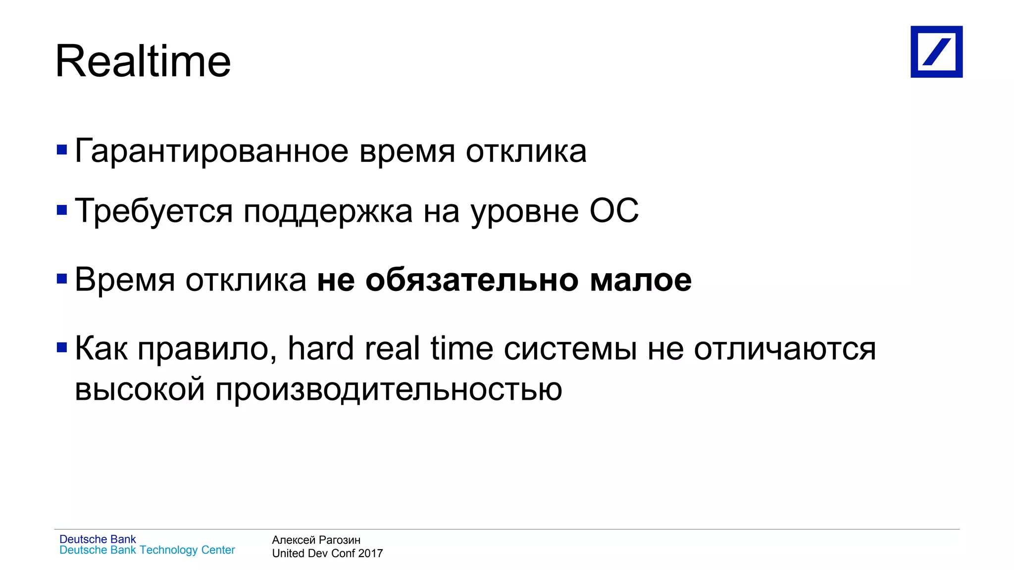 1
Deutsche Bank Technology Center
Deutsche Bank Алексей Рагозин
United Dev Conf 2017
Realtime
Гарантированное время отклика
Требуется поддержка на уровне ОС
Время отклика не обязательно малое
Как правило, hard real time системы не отличаются
высокой производительностью
 