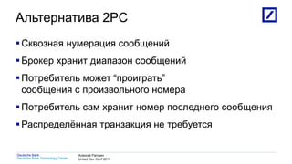 1
Deutsche Bank Technology Center
Deutsche Bank Алексей Рагозин
United Dev Conf 2017
Альтернатива 2PC
Сквозная нумерация сообщений
Брокер хранит диапазон сообщений
Потребитель может “проиграть”
сообщения с произвольного номера
Потребитель сам хранит номер последнего сообщения
Распределённая транзакция не требуется
 