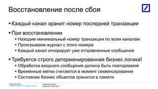 1
Deutsche Bank Technology Center
Deutsche Bank Алексей Рагозин
United Dev Conf 2017
Восстановление после сбоя
Каждый канал хранит номер последней транзакции
При восстановлении
 Находим минимальный номер транзакции по всем каналам
 Проигрываем журнал с этого номера
 Каждый канал игнорирует уже отправленные сообщения
Требуется строго детерменированная бизнес логика!
 Обработка входного сообщения должна быть повторяемой
 Временные метки считаются в момент секвенсирования
 Состояние бизнес объектов хранится в памяти
 