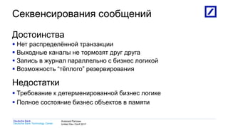 1
Deutsche Bank Technology Center
Deutsche Bank Алексей Рагозин
United Dev Conf 2017
Секвенсирования сообщений
Достоинства
 Нет распределённой транзакции
 Выходные каналы не тормозят друг друга
 Запись в журнал параллельно с бизнес логикой
 Возможность “тёплого” резервирования
Недостатки
 Требование к детерменированной бизнес логике
 Полное состояние бизнес объектов в памяти
 