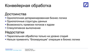 1
Deutsche Bank Technology Center
Deutsche Bank Алексей Рагозин
United Dev Conf 2017
Конвейерная обработка
Достоинства
 Однопоточная детерминированная бизнес логика
 Однопоточные структуры данных
 Возможность привязки потоков к ядрам
 Спекулятивное выполнение
Недостатки
 Параллельная обработка только на уровне стадий
 Нельзя применять “блокирующие” операции в бизнес логике
 