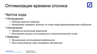 1
Deutsche Bank Technology Center
Deutsche Bank Алексей Рагозин
United Dev Conf 2017
Оптимизации времени отклика
Чистка кода
 Логирование
 toString() дорогая операции
 Необходимо проверять включён ли логер перед форматированием сообщения
 Исключения
 Обработка исключений медленная
 Исключения должны использоваться в неисключительной логике
 Reflection
 Минимизация использования рефлекшена
 При использовании надо кэшировать метаданные
 
