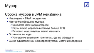 1
Deutsche Bank Technology Center
Deutsche Bank Алексей Рагозин
United Dev Conf 2017
Мусор
Сборка мусора в JVM неизбежна
 Наша цель – 99ый перцентиль
 Настройка сборщика мусора
Concurrent Mark Sweep алгоритм
Паузы можно укоротить используя больше CPU
Интервал между паузами можно увеличить
 Оптимизации кода
Уменьшение выделения памяти там, где это оправдано
 GC не единственный неконтролируемый источник задержек
 