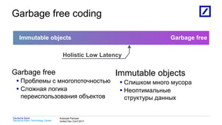 1
Deutsche Bank Technology Center
Deutsche Bank Алексей Рагозин
United Dev Conf 2017
Garbage free coding
Garbage free
 Проблемы с многопоточностью
 Сложная логика
переиспользования объектов
Immutable objects
 Слишком много мусора
 Неоптимальные
структуры данных
Immutable objects Garbage free
Holistic Low Latency
 