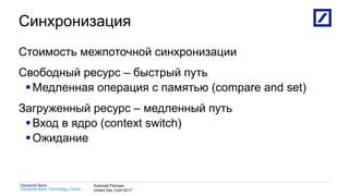 1
Deutsche Bank Technology Center
Deutsche Bank Алексей Рагозин
United Dev Conf 2017
Синхронизация
Стоимость межпоточной синхронизации
Свободный ресурс – быстрый путь
Медленная операция с памятью (compare and set)
Загруженный ресурс – медленный путь
Вход в ядро (context switch)
Ожидание
 