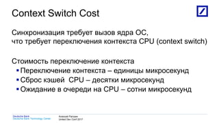 1
Deutsche Bank Technology Center
Deutsche Bank Алексей Рагозин
United Dev Conf 2017
Context Switch Cost
Синхронизация требует вызов ядра ОС,
что требует переключения контекста CPU (context switch)
Стоимость переключение контекста
Переключение контекста – единицы микросекунд
Сброс кэшей CPU – десятки микросекунд
Ожидание в очереди на CPU – сотни микросекунд
 