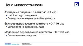 1
Deutsche Bank Technology Center
Deutsche Bank Алексей Рагозин
United Dev Conf 2017
Цена многопоточности
Атомарные операции с памятью < 1 мкс
 Lock free структуры данных
 Блокирующая синхронизация быстрый путь
Быстрое переключение контекста ~ X * 10 мкс
 Выполнение на выделенном ядре
Медленное переключение контекста ~ X * 100 мкс
 Перескакивание по ядрам
 