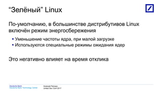 1
Deutsche Bank Technology Center
Deutsche Bank Алексей Рагозин
United Dev Conf 2017
“Зелёный” Linux
По-умолчанию, в большинстве дистрибутивов Linux
включён режим энергосбережения
 Уменьшение частоты ядра, при малой загрузке
 Используются специальные режимы ожидания ядер
Это негативно влияет на время отклика
 