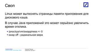 1
Deutsche Bank Technology Center
Deutsche Bank Алексей Рагозин
United Dev Conf 2017
Своп
Linux может вытеснять страницы памяти приложения для
дискового кэша.
В случае Java приложений это может серьёзно увеличить
время отклика.
 /proc/sys/vm/swappiness <- 0
 swap off - радикальная мера
 