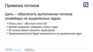 1
Deutsche Bank Technology Center
Deutsche Bank Алексей Рагозин
United Dev Conf 2017
Привязка потоков
Цель – обеспечить выполнение потоков
конвейера на выделенных ядрах.
 Поток Java – обычный поток OS
 taskset позволяет привязать поток к ядру
 ID потока можно получить через jstack
 Привязанный поток будет выполняться на выделенном ядре
 