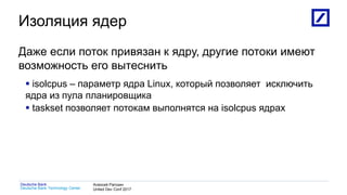 1
Deutsche Bank Technology Center
Deutsche Bank Алексей Рагозин
United Dev Conf 2017
Изоляция ядер
Даже если поток привязан к ядру, другие потоки имеют
возможность его вытеснить
 isolcpus – параметр ядра Linux, который позволяет исключить
ядра из пула планировщика
 taskset позволяет потокам выполнятся на isolcpus ядрах
 