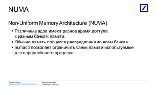 1
Deutsche Bank Technology Center
Deutsche Bank Алексей Рагозин
United Dev Conf 2017
NUMA
Non-Uniform Memory Architecture (NUMA)
 Различные ядра имеют разное время доступа
к разным банкам памяти.
 Обычно память процесса распределена по всем банкам
 numactl позволяет ограничить банки памяти используемые
для определённого процесса
 
