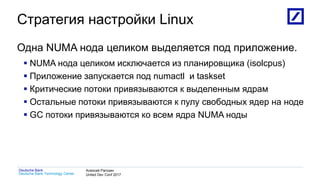1
Deutsche Bank Technology Center
Deutsche Bank Алексей Рагозин
United Dev Conf 2017
Стратегия настройки Linux
Одна NUMA нода целиком выделяется под приложение.
 NUMA нода целиком исключается из планировщика (isolcpus)
 Приложение запускается под numactl и taskset
 Критические потоки привязываются к выделенным ядрам
 Остальные потоки привязываются к пулу свободных ядер на ноде
 GC потоки привязываются ко всем ядра NUMA ноды
 
