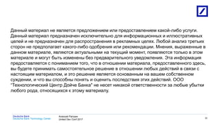 1
Deutsche Bank Technology Center
Deutsche Bank Алексей Рагозин
United Dev Conf 2017
33
Данный материал не является предложением или предоставлением какой-либо услуги.
Данный материал предназначен исключительно для информационных и иллюстративных
целей и не предназначен для распространения в рекламных целях. Любой анализ третьих
сторон не предполагает какого-либо одобрения или рекомендации. Мнения, выраженные в
данном материале, являются актуальными на текущий момент, появляются только в этом
материале и могут быть изменены без предварительного уведомления. Эта информация
предоставляется с пониманием того, что в отношении материала, предоставленного здесь,
вы будете принимать самостоятельное решение в отношении любых действий в связи с
настоящим материалом, и это решение является основанным на вашем собственном
суждении, и что вы способны понять и оценить последствия этих действий. ООО
“Технологический Центр Дойче Банка" не несет никакой ответственности за любые убытки
любого рода, относящихся к этому материалу.
 