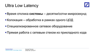 1
Deutsche Bank Technology Center
Deutsche Bank Алексей Рагозин
United Dev Conf 2017
Ultra Low Latency
Время отклика системы – десятки/сотни микросекунд
Колокация – обработка в рамках одного ЦОД
Специализированное сетевое оборудование
Прямая работа с сетевым стеком из прикладного кода
 