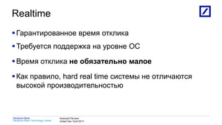 1
Deutsche Bank Technology Center
Deutsche Bank Алексей Рагозин
United Dev Conf 2017
Realtime
Гарантированное время отклика
Требуется поддержка на уровне ОС
Время отклика не обязательно малое
Как правило, hard real time системы не отличаются
высокой производительностью
 