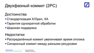 1
Deutsche Bank Technology Center
Deutsche Bank Алексей Рагозин
United Dev Conf 2017
Двухфазный коммит (2PC)
Достоинства
Стандартизация X/Open, XA
Гарантия однократной обработки
Широкая поддержка
Недостатки
Распределённый коммит увеличивает время отклика
Синхронный коммит между разными ресурсами
 