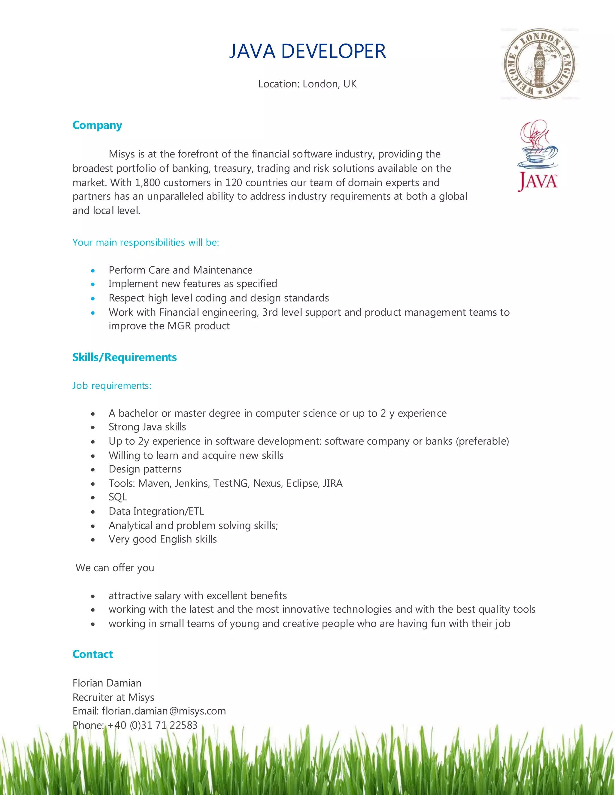 JAVA DEVELOPER
Location: London, UK
Company
Misys is at the forefront of the financial software industry, providing the
broadest portfolio of banking, treasury, trading and risk solutions available on the
market. With 1,800 customers in 120 countries our team of domain experts and
partners has an unparalleled ability to address industry requirements at both a global
and local level.
Your main responsibilities will be:
Perform Care and Maintenance
Implement new features as specified
Respect high level coding and design standards
Work with Financial engineering, 3rd level support and product management teams to
improve the MGR product
Skills/Requirements
Job requirements:
A bachelor or master degree in computer science or up to 2 y experience
Strong Java skills
Up to 2y experience in software development: software company or banks (preferable)
Willing to learn and acquire new skills
Design patterns
Tools: Maven, Jenkins, TestNG, Nexus, Eclipse, JIRA
SQL
Data Integration/ETL
Analytical and problem solving skills;
Very good English skills
We can offer you
attractive salary with excellent benefits
working with the latest and the most innovative technologies and with the best quality tools
working in small teams of young and creative people who are having fun with their job
Contact
Florian Damian
Recruiter at Misys
Email: florian.damian@misys.com
Phone: +40 (0)31 71 22583