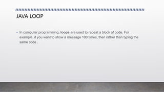 JAVA LOOP
• In computer programming, loops are used to repeat a block of code. For
example, if you want to show a message 100 times, then rather than typing the
same code .
 