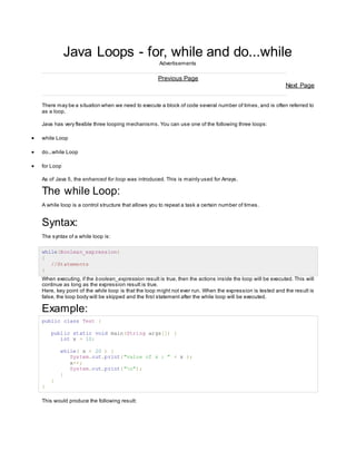 Java Loops - for, while and do...while 
Advertisements 
Previous Page 
Next Page 
There may be a situation when we need to execute a block of code several number of times, and is often referred to 
as a loop. 
Java has very flexible three looping mechanisms. You can use one of the following three loops: 
 while Loop 
 do...while Loop 
 for Loop 
As of Java 5, the enhanced for loop was introduced. This is mainly used for Arrays. 
The while Loop: 
A while loop is a control structure that allows you to repeat a task a certain number of times. 
Syntax: 
The syntax of a while loop is: 
while(Boolean_expression) 
{ 
//Statements 
} 
When executing, if the boolean_expression result is true, then the actions inside the loop will be executed. This will 
continue as long as the expression result is true. 
Here, key point of the while loop is that the loop might not ever run. When the expression is tested and the result is 
false, the loop body will be skipped and the first statement after the while loop will be executed. 
Example: 
public class Test { 
public static void main(String args[]) { 
int x = 10; 
while( x < 20 ) { 
System.out.print("value of x : " + x ); 
x++; 
System.out.print("n"); 
} 
} 
} 
This would produce the following result: 
 