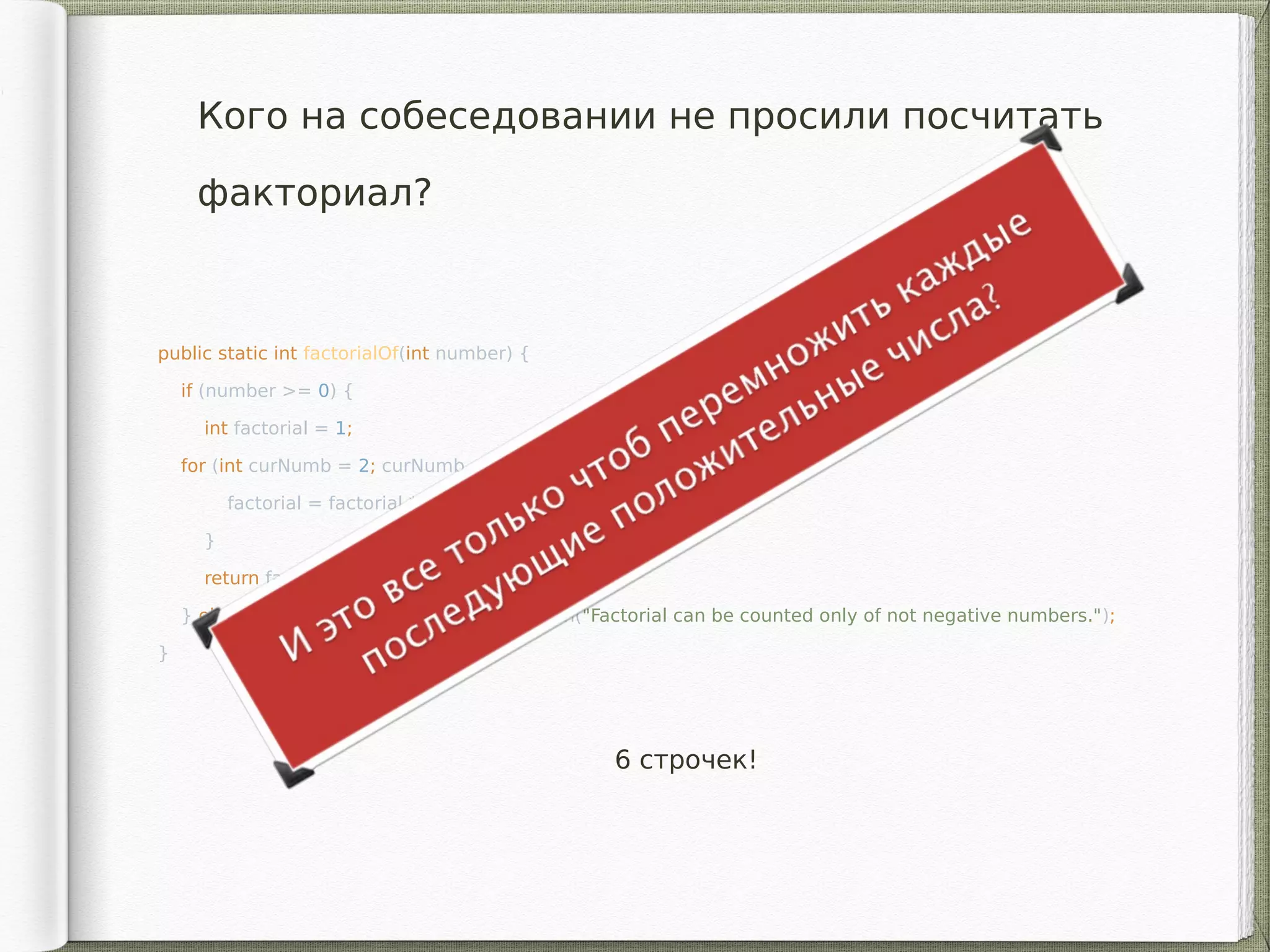 Кого на собеседовании не просили посчитать
факториал?
public static int factorialOf(int number) {
if (number >= 0) {
int factorial = 1;
for (int curNumb = 2; curNumb <= number; curNumb++){
factorial = factorial * curNumber;
}
return factorial;
} else throw new IllegalArgumentException("Factorial can be counted only of not negative numbers.");
}
6 строчек!
 