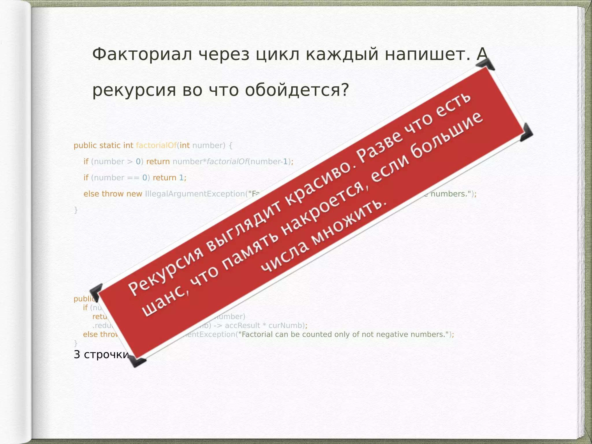 public static int factorialOf(int number) {
if (number > 0) return number*factorialOf(number-1);
if (number == 0) return 1;
else throw new IllegalArgumentException("Factorial can be counted only of not negative numbers.");
}
3 строчки!
Факториал через цикл каждый напишет. А
рекурсия во что обойдется?
public static int factorialOf(int number) {
if (number >= 0)
return IntStream.rangeClosed(2, number)
.reduce(1, (accResult, curNumb) -> accResult * curNumb);
else throw new IllegalArgumentException("Factorial can be counted only of not negative numbers.");
}
3 строчки!
 