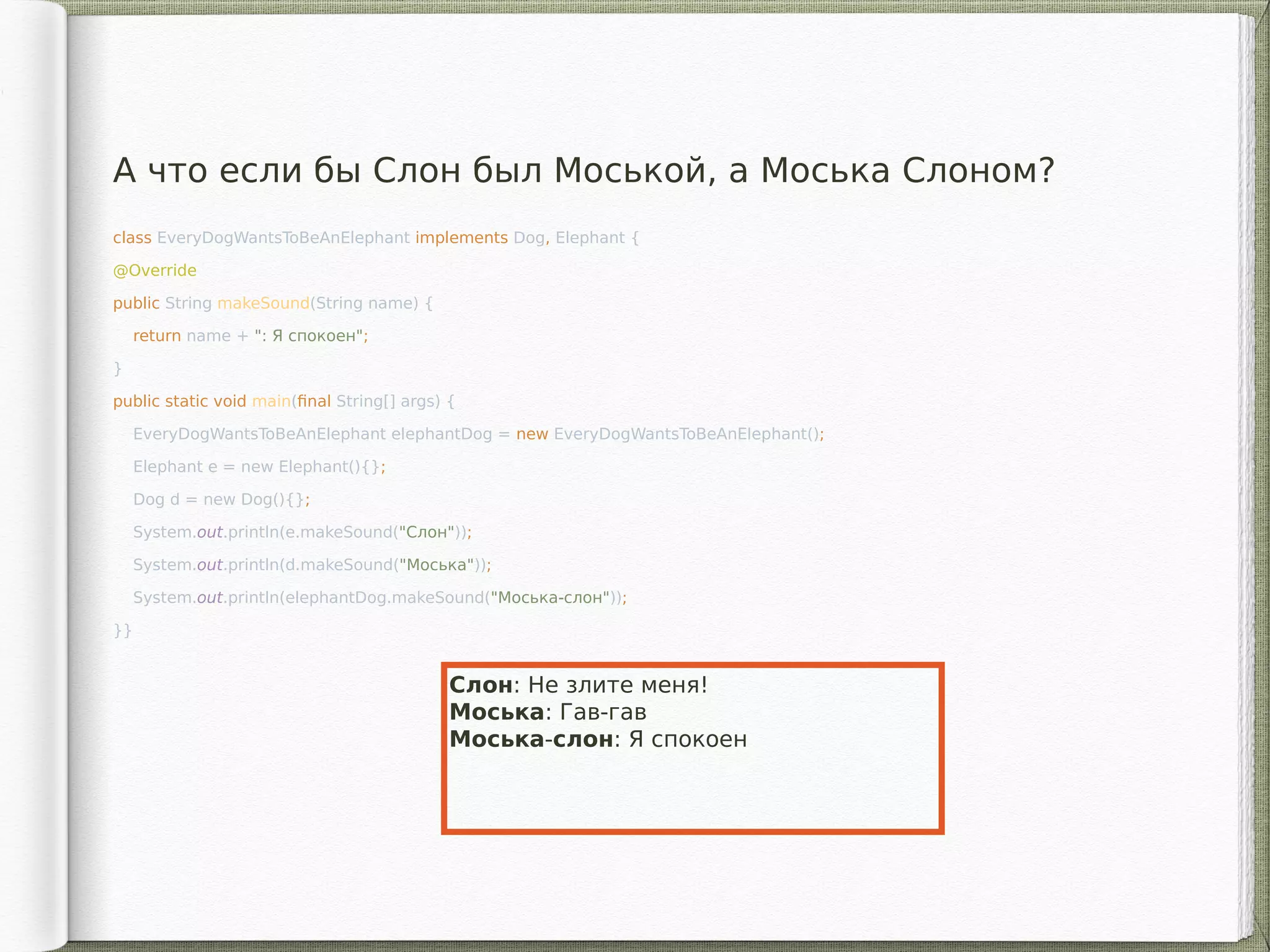 class EveryDogWantsToBeAnElephant implements Dog, Elephant {
@Override
public String makeSound(String name) {
return name + ": Я спокоен";
}
public static void main(final String[] args) {
EveryDogWantsToBeAnElephant elephantDog = new EveryDogWantsToBeAnElephant();
Elephant e = new Elephant(){};
Dog d = new Dog(){};
System.out.println(e.makeSound("Слон"));
System.out.println(d.makeSound("Моська"));
System.out.println(elephantDog.makeSound("Моська-слон"));
}}
А что если бы Cлон был Моськой, а Моська Cлоном?
Слон: Не злите меня!
Моська: Гав-гав
Моська-слон: Я спокоен
 