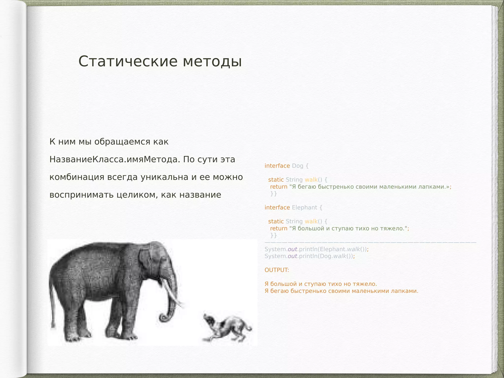 Статические методы
К ним мы обращаемся как
НазваниеКласса.имяМетода. По сути эта
комбинация всегда уникальна и ее можно
воспринимать целиком, как название
interface Dog {
static String walk() {
return "Я бегаю быстренько своими маленькими лапками.»;
}}
interface Elephant {
static String walk() {
return "Я большой и ступаю тихо но тяжело.";
}}
—————————————————————————————————————
System.out.println(Elephant.walk());
System.out.println(Dog.walk());
OUTPUT:
Я большой и ступаю тихо но тяжело.
Я бегаю быстренько своими маленькими лапками.
 