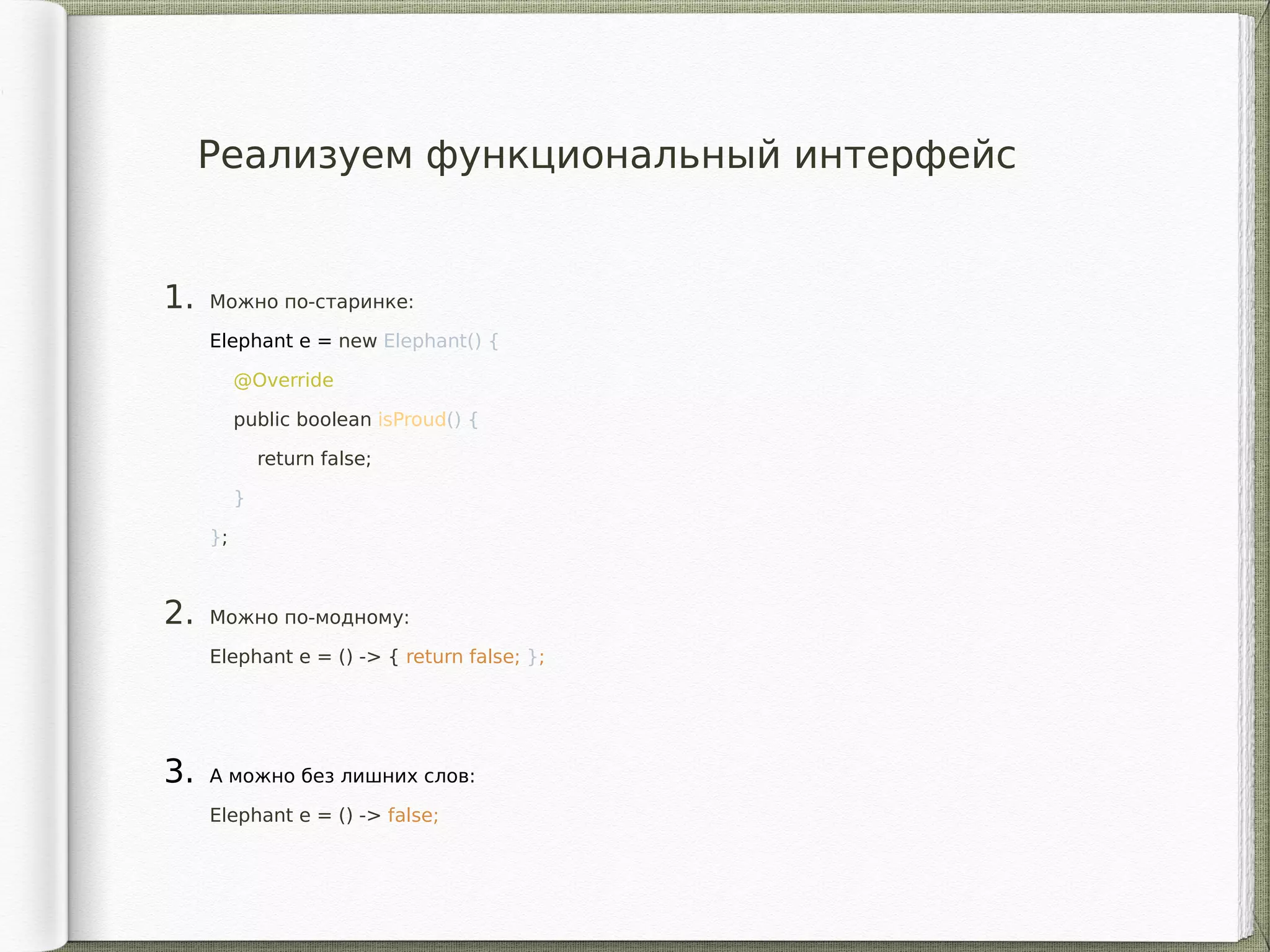 1. Можно по-старинке:
Elephant e = new Elephant() {
@Override
public boolean isProud() {
return false;
}
};
2. Можно по-модному:
Elephant e = () -> { return false; };
3. А можно без лишних слов:
Elephant e = () -> false;
Реализуем функциональный интерфейс
 
