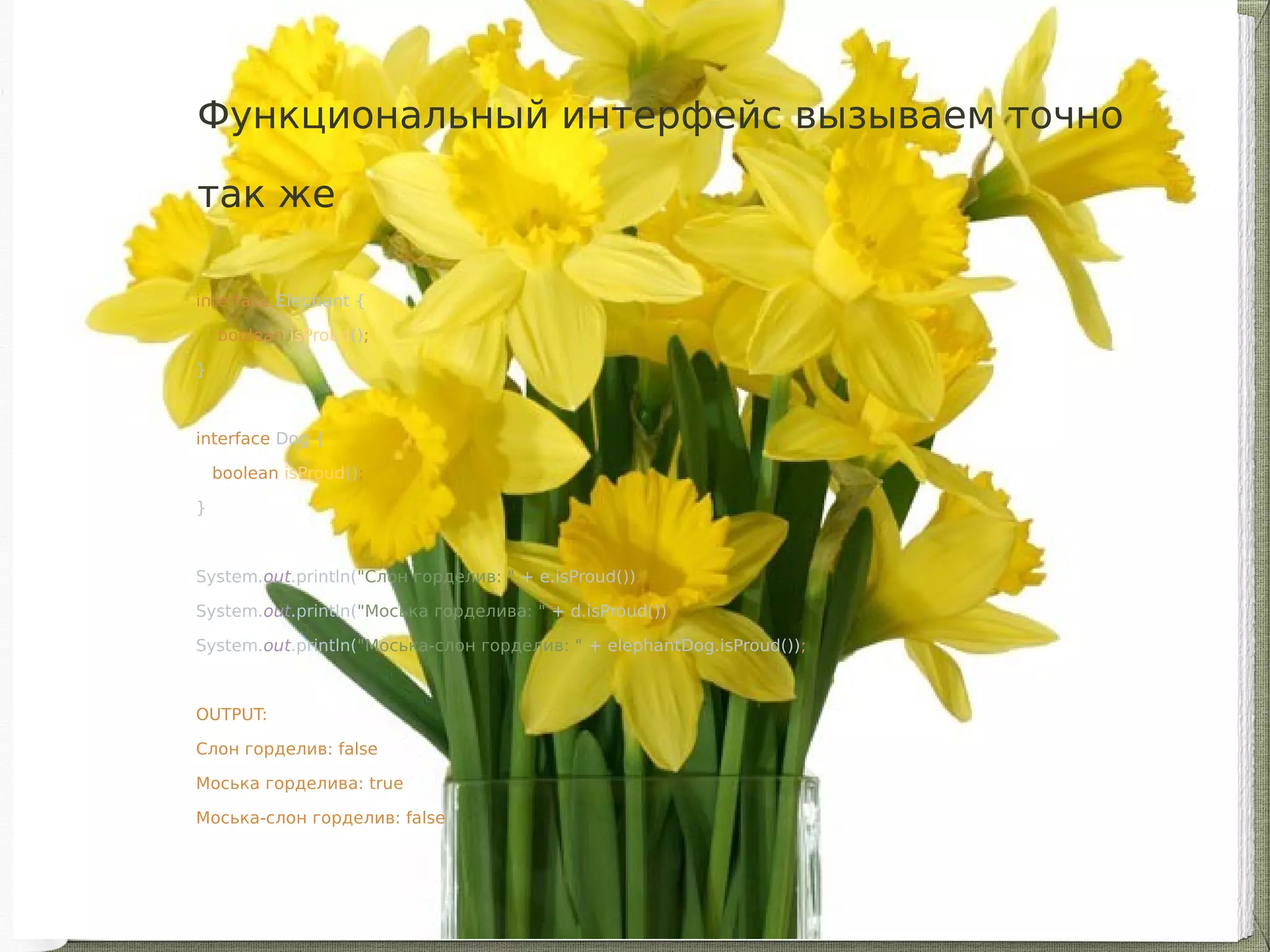 interface Elephant {
boolean isProud();
}
interface Dog {
boolean isProud();
}
System.out.println("Слон горделив: " + e.isProud());
System.out.println("Моська горделива: " + d.isProud());
System.out.println("Моська-слон горделив: " + elephantDog.isProud());
OUTPUT:
Слон горделив: false
Моська горделива: true
Моська-слон горделив: false
Функциональный интерфейс вызываем точно
так же
 