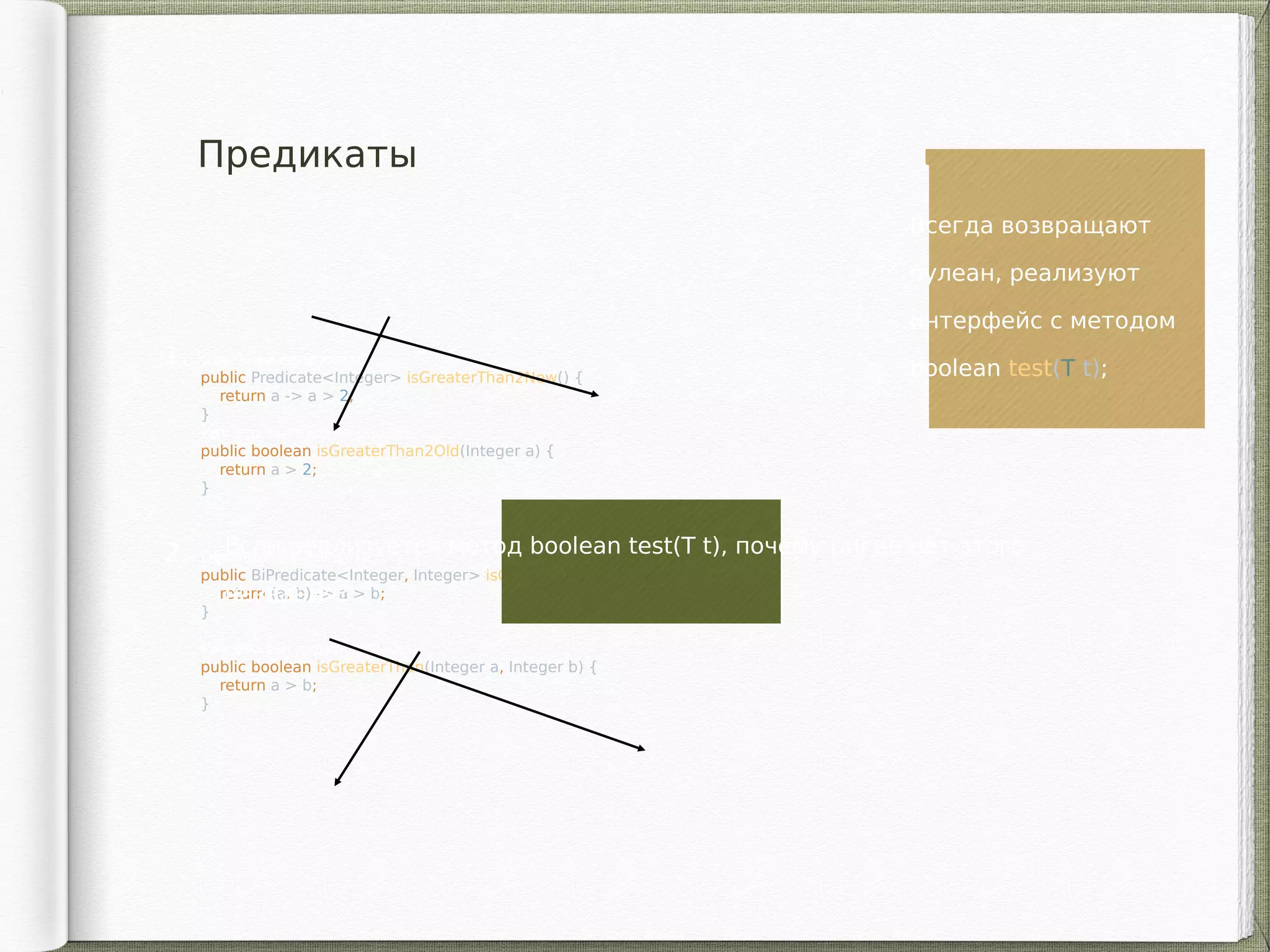 Предикаты
1. Обычный предикат:
public Predicate<Integer> isGreaterThan2New() {
return a -> a > 2;
}
Как это выглядело раньше:
public boolean isGreaterThan2Old(Integer a) {
return a > 2;
}
2. Обычный би-предикат:
public BiPredicate<Integer, Integer> isGreaterThanFunc() {
return (a, b) -> a > b;
}
Как это выглядело раньше:
public boolean isGreaterThan(Integer a, Integer b) {
return a > b;
}
Всегда возвращают
булеан, реализуют
интерфейс с методом
boolean test(T t);
Если реализуется метод boolean test(T t), почему нигде нет этого
названия?
 