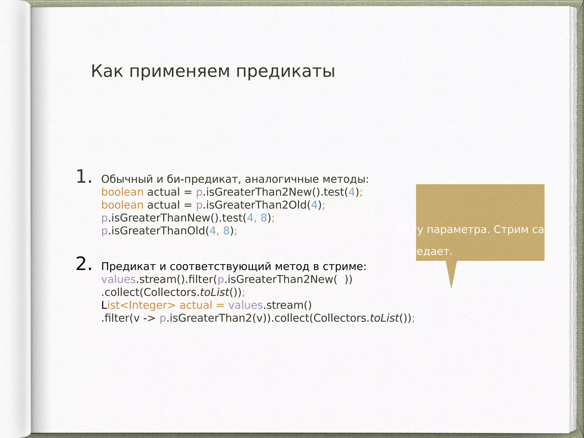 Как применяем предикаты
1. Обычный и би-предикат, аналогичные методы:
boolean actual = p.isGreaterThan2New().test(4);
boolean actual = p.isGreaterThan2Old(4);
p.isGreaterThanNew().test(4, 8);
p.isGreaterThanOld(4, 8);
2. Предикат и соответствующий метод в стриме:
values.stream().filter(p.isGreaterThan2New( ))
.collect(Collectors.toList());
List<Integer> actual = values.stream()
.filter(v -> p.isGreaterThan2(v)).collect(Collectors.toList());
Нету параметра. Стрим сам
передает.
 