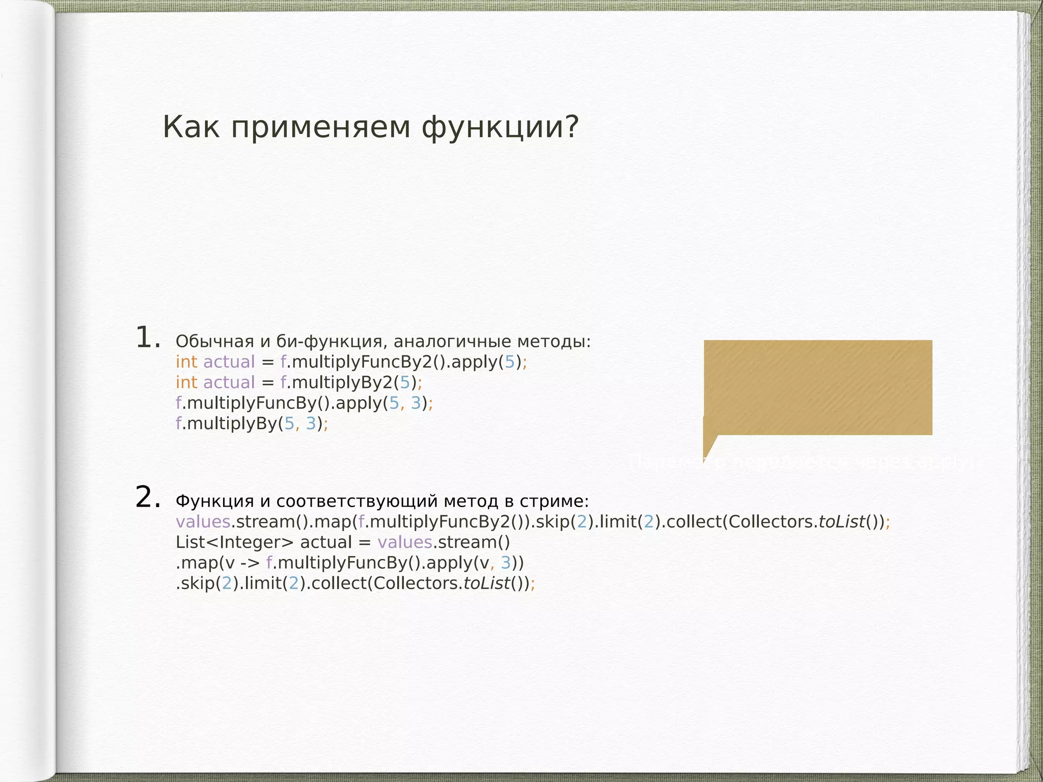 Как применяем функции?
1. Обычная и би-функция, аналогичные методы:
int actual = f.multiplyFuncBy2().apply(5);
int actual = f.multiplyBy2(5);
f.multiplyFuncBy().apply(5, 3);
f.multiplyBy(5, 3);
2. Функция и соответствующий метод в стриме:
values.stream().map(f.multiplyFuncBy2()).skip(2).limit(2).collect(Collectors.toList());
List<Integer> actual = values.stream()
.map(v -> f.multiplyFuncBy().apply(v, 3))
.skip(2).limit(2).collect(Collectors.toList());
Параметр передается через apply()
 