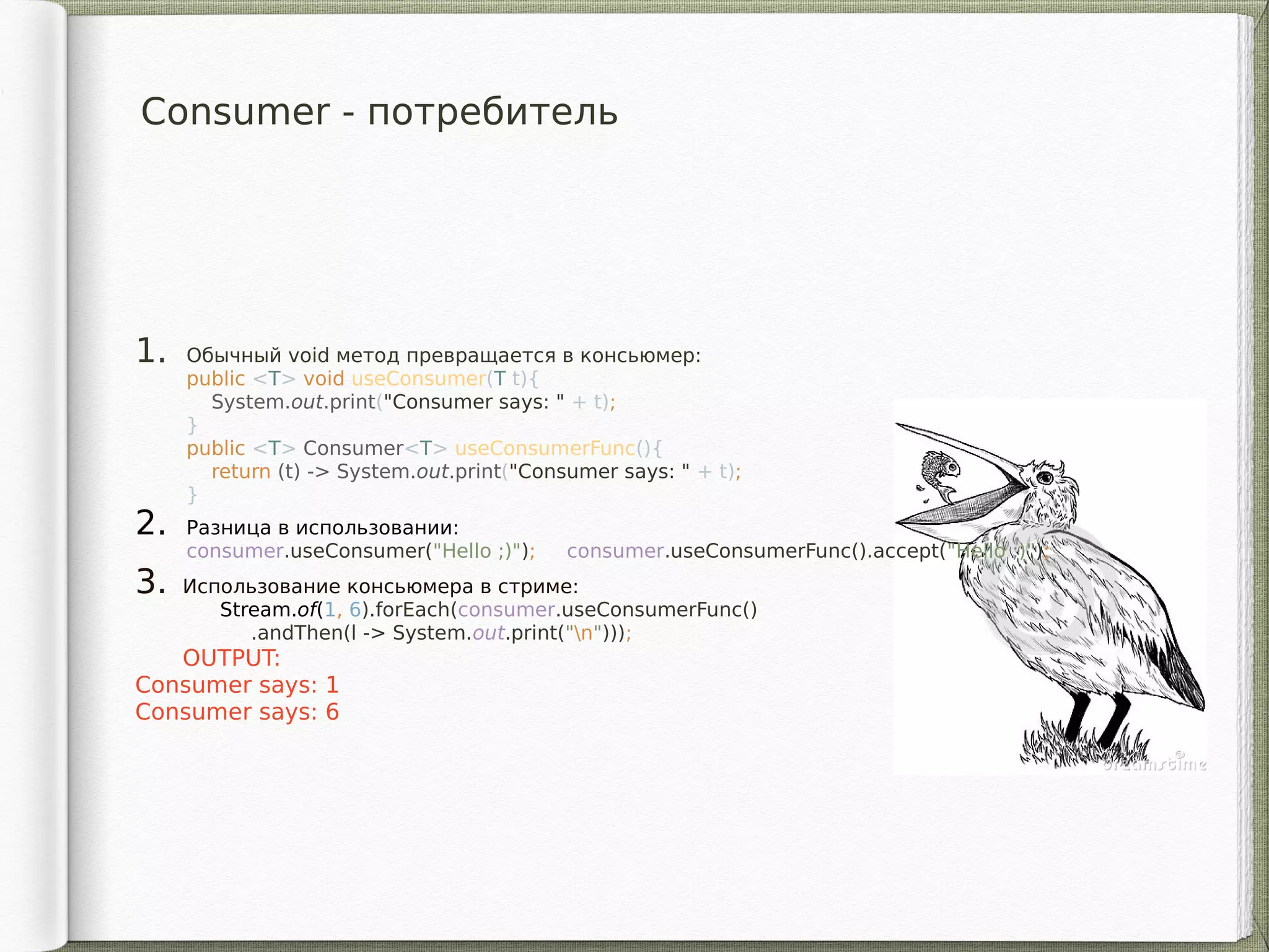 Consumer - потребитель
1. Обычный void метод превращается в консьюмер:
public <T> void useConsumer(T t){
System.out.print("Consumer says: " + t);
}
public <T> Consumer<T> useConsumerFunc(){
return (t) -> System.out.print("Consumer says: " + t);
}
2. Разница в использовании:
consumer.useConsumer("Hello ;)"); consumer.useConsumerFunc().accept("Hello ;)");
3. Использование консьюмера в стриме:
Stream.of(1, 6).forEach(consumer.useConsumerFunc()
.andThen(l -> System.out.print("n")));
OUTPUT:
Consumer says: 1
Consumer says: 6
 