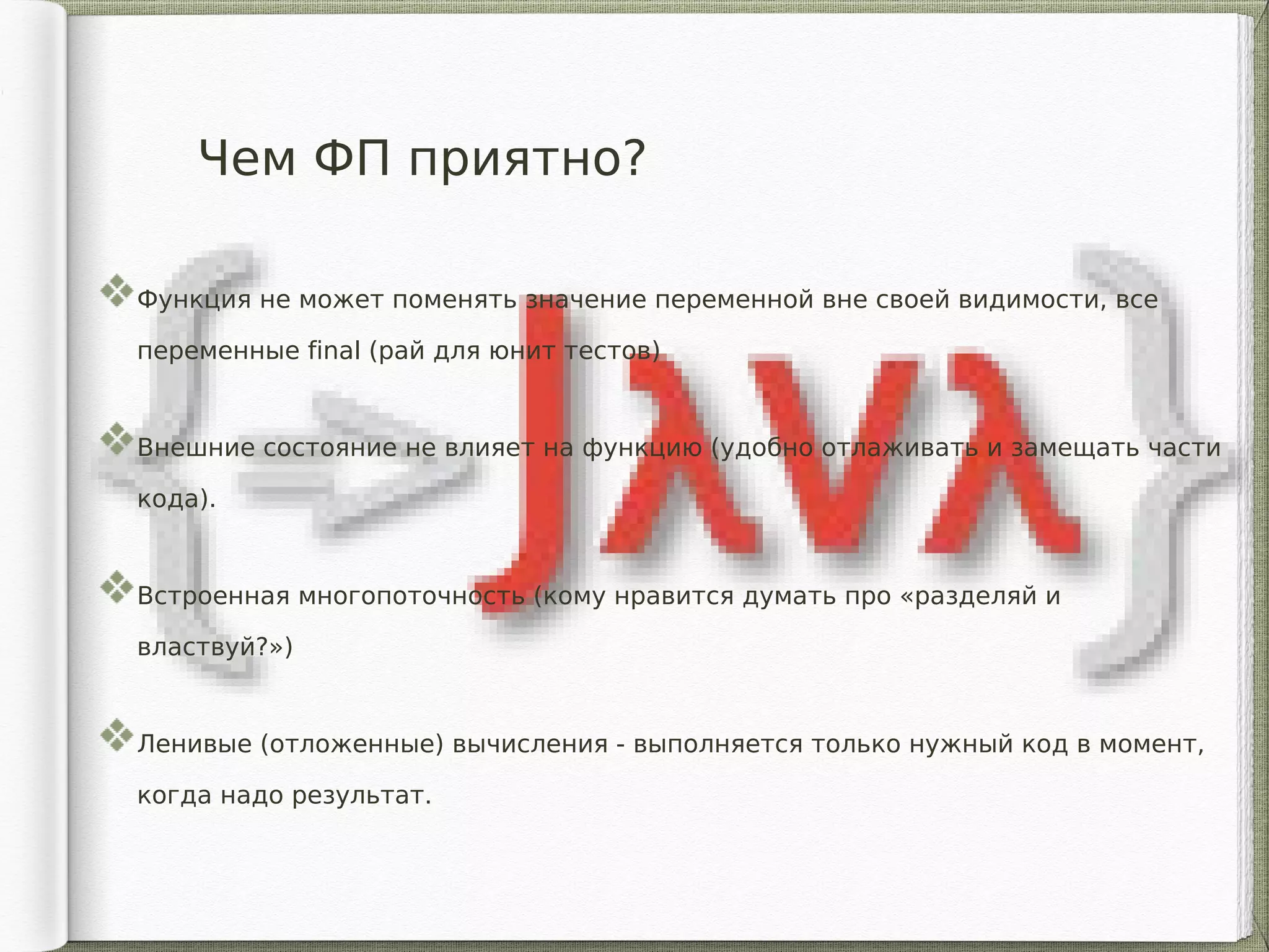 Чем ФП приятно?
Функция не может поменять значение переменной вне своей видимости, все
переменные final (рай для юнит тестов)
Внешние состояние не влияет на функцию (удобно отлаживать и замещать части
кода).
Встроенная многопоточность (кому нравится думать про «разделяй и
властвуй?»)
Ленивые (отложенные) вычисления - выполняется только нужный код в момент,
когда надо результат.
 