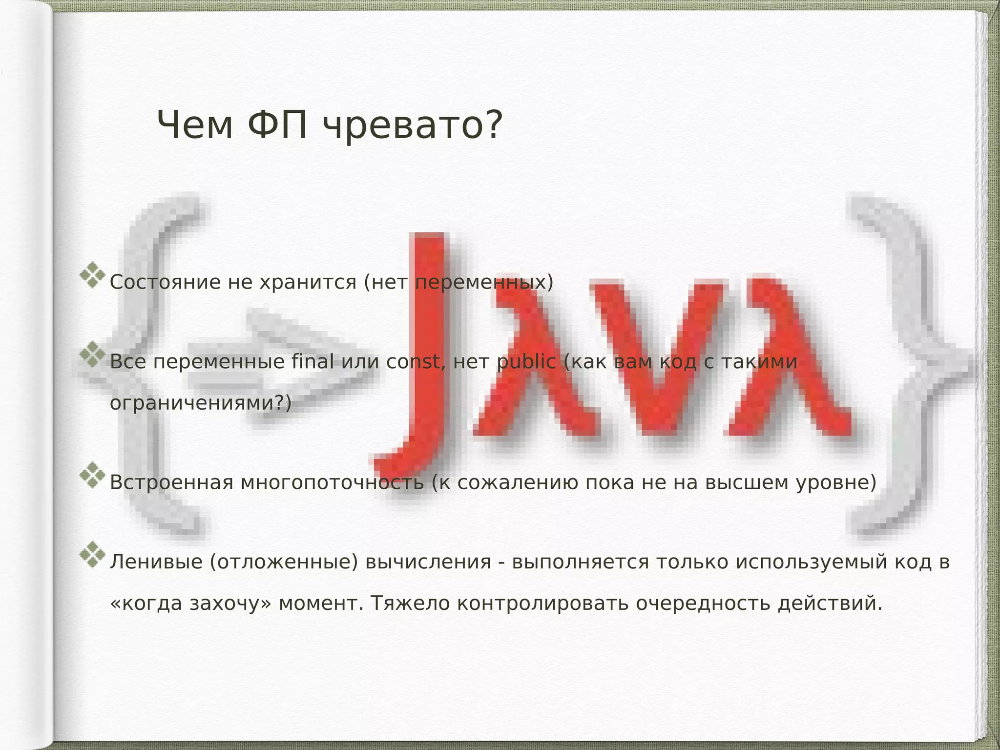 Чем ФП чревато?
Состояние не хранится (нет переменных)
Все переменные final или const, нет public (как вам код с такими
ограничениями?)
Встроенная многопоточность (к сожалению пока не на высшем уровне)
Ленивые (отложенные) вычисления - выполняется только используемый код в
«когда захочу» момент. Тяжело контролировать очередность действий.
 