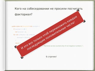 Кого на собеседовании не просили посчитать
факториал?
public static int factorialOf(int number) {
if (number >= 0) {
int factorial = 1;
for (int curNumb = 2; curNumb <= number; curNumb++){
factorial = factorial * curNumber;
}
return factorial;
} else throw new IllegalArgumentException("Factorial can be counted only of not negative numbers.");
}
6 строчек!
 